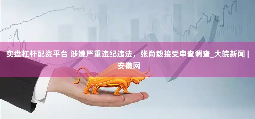 实盘杠杆配资平台 涉嫌严重违纪违法，张尚毅接受审查调查_大皖新闻 | 安徽网
