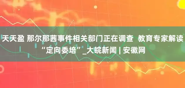 天天盈 那尔那茜事件相关部门正在调查  教育专家解读“定向委培”_大皖新闻 | 安徽网