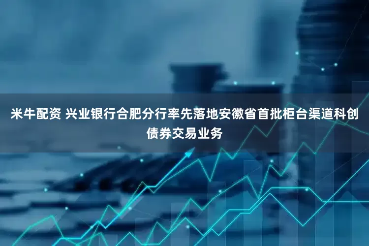 米牛配资 兴业银行合肥分行率先落地安徽省首批柜台渠道科创债券交易业务