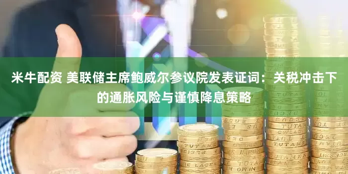 米牛配资 美联储主席鲍威尔参议院发表证词：关税冲击下的通胀风险与谨慎降息策略
