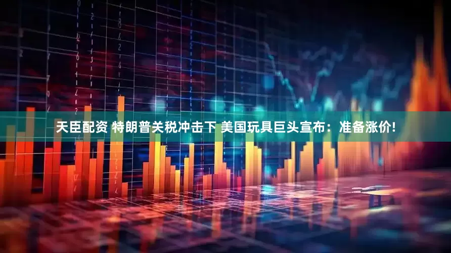 天臣配资 特朗普关税冲击下 美国玩具巨头宣布：准备涨价!