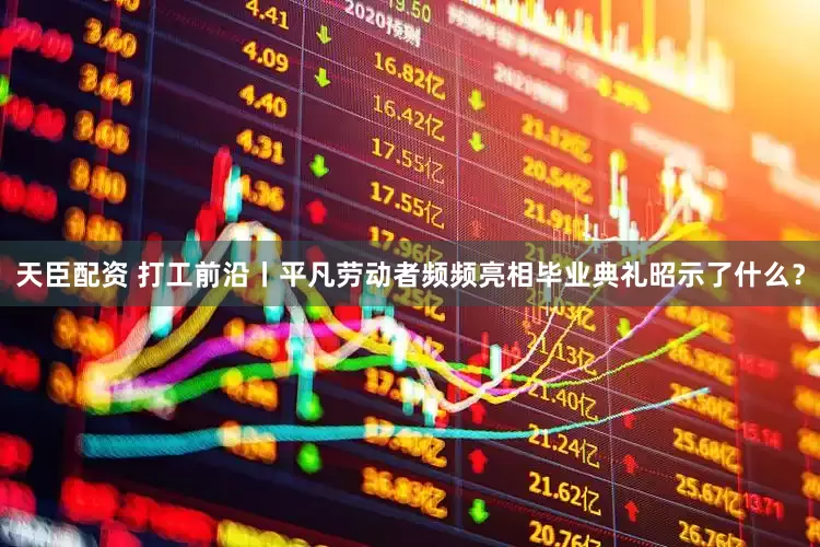 天臣配资 打工前沿丨平凡劳动者频频亮相毕业典礼昭示了什么？
