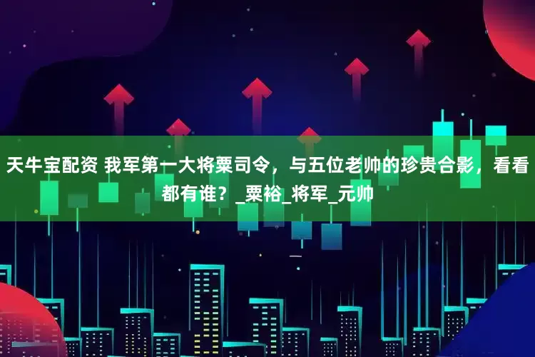 天牛宝配资 我军第一大将粟司令，与五位老帅的珍贵合影，看看都有谁？_粟裕_将军_元帅