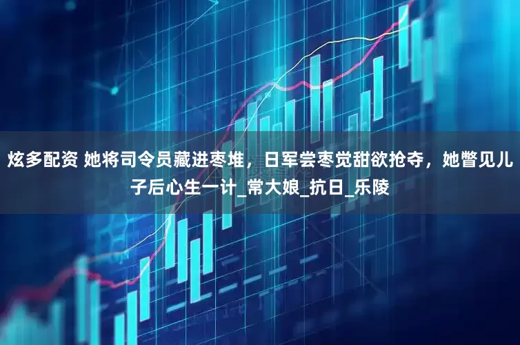 炫多配资 她将司令员藏进枣堆，日军尝枣觉甜欲抢夺，她瞥见儿子后心生一计_常大娘_抗日_乐陵