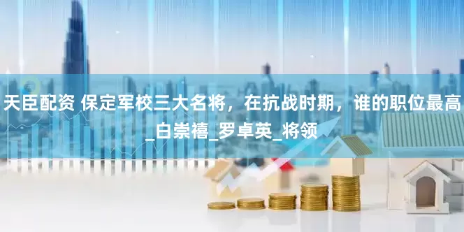 天臣配资 保定军校三大名将，在抗战时期，谁的职位最高_白崇禧_罗卓英_将领