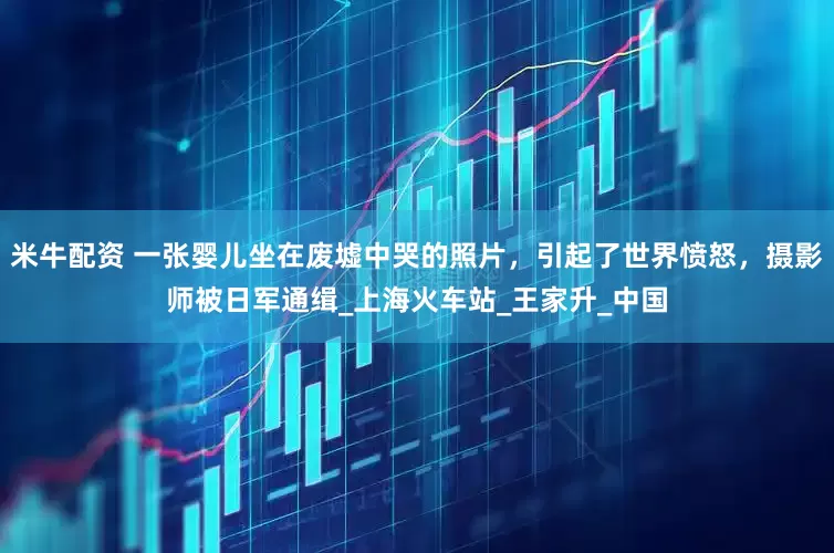 米牛配资 一张婴儿坐在废墟中哭的照片，引起了世界愤怒，摄影师被日军通缉_上海火车站_王家升_中国
