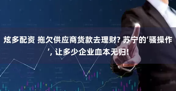 炫多配资 拖欠供应商货款去理财? 苏宁的‘骚操作’, 让多少企业血本无归!