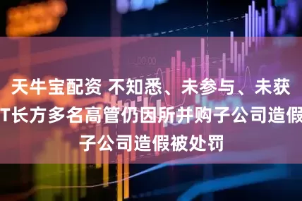 天牛宝配资 不知悉、未参与、未获利，*ST长方多名高管仍因所并购子公司造假被处罚
