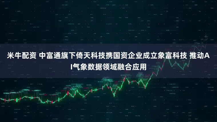 米牛配资 中富通旗下倚天科技携国资企业成立象富科技 推动AI气象数据领域融合应用