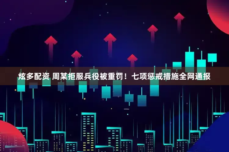 炫多配资 周某拒服兵役被重罚！七项惩戒措施全网通报