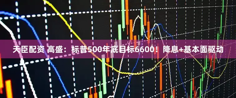天臣配资 高盛：标普500年底目标6600！降息+基本面驱动