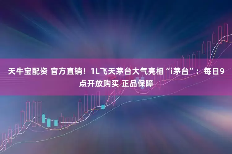 天牛宝配资 官方直销！1L飞天茅台大气亮相“i茅台”：每日9点开放购买 正品保障