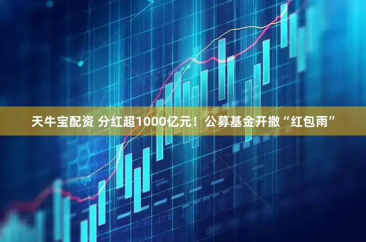 天牛宝配资 分红超1000亿元！公募基金开撒“红包雨”