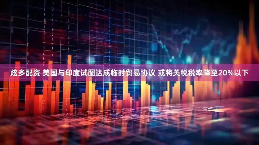 炫多配资 美国与印度试图达成临时贸易协议 或将关税税率降至20%以下