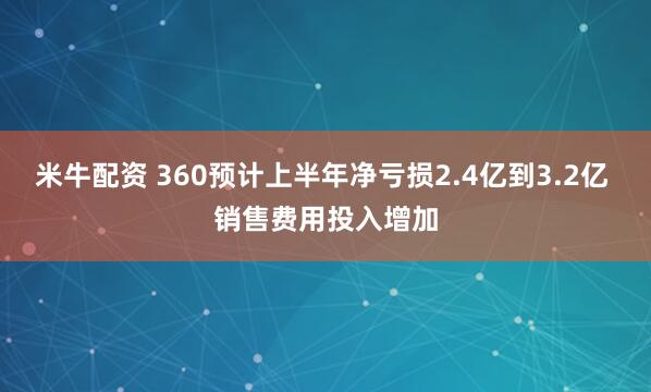 米牛配资 360预计上半年净亏损2.4亿到3.2亿 销售费用投入增加