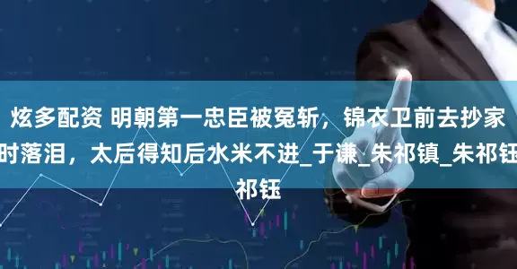 炫多配资 明朝第一忠臣被冤斩，锦衣卫前去抄家时落泪，太后得知后水米不进_于谦_朱祁镇_朱祁钰