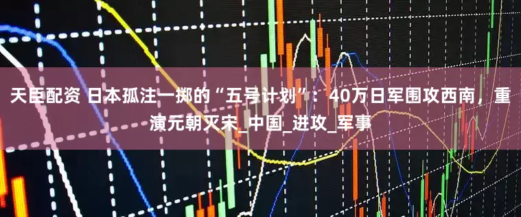 天臣配资 日本孤注一掷的“五号计划”：40万日军围攻西南，重演元朝灭宋_中国_进攻_军事
