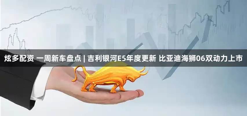 炫多配资 一周新车盘点 | 吉利银河E5年度更新 比亚迪海狮06双动力上市