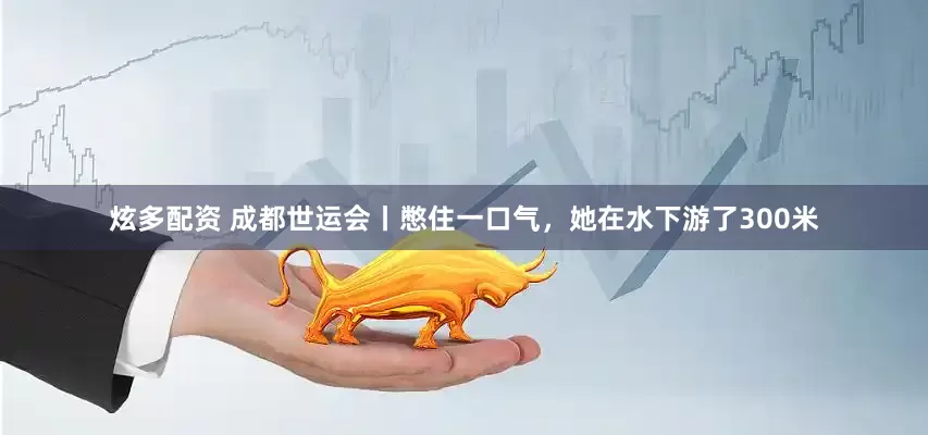 炫多配资 成都世运会丨憋住一口气，她在水下游了300米