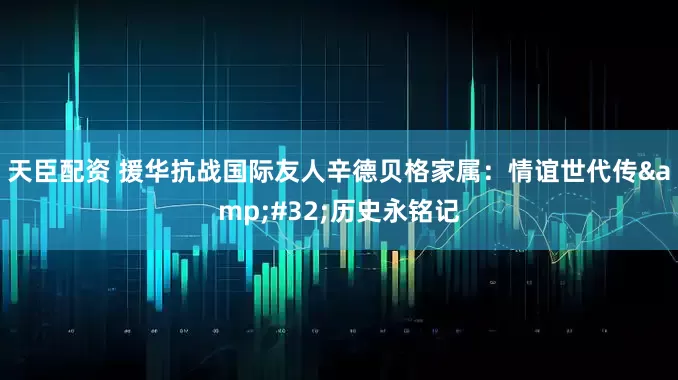 天臣配资 援华抗战国际友人辛德贝格家属：情谊世代传&#32;历史永铭记