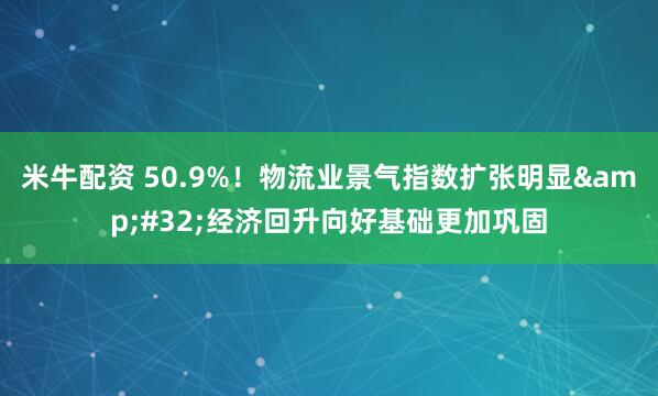 米牛配资 50.9%！物流业景气指数扩张明显&#32;经济回升向好基础更加巩固