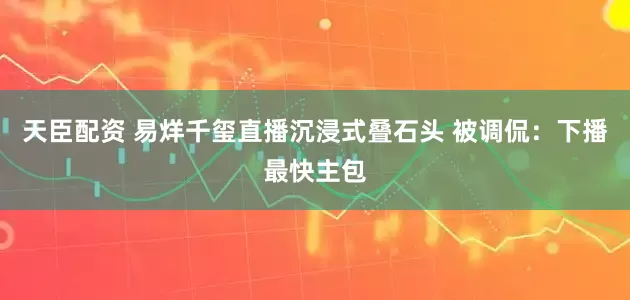 天臣配资 易烊千玺直播沉浸式叠石头 被调侃：下播最快主包