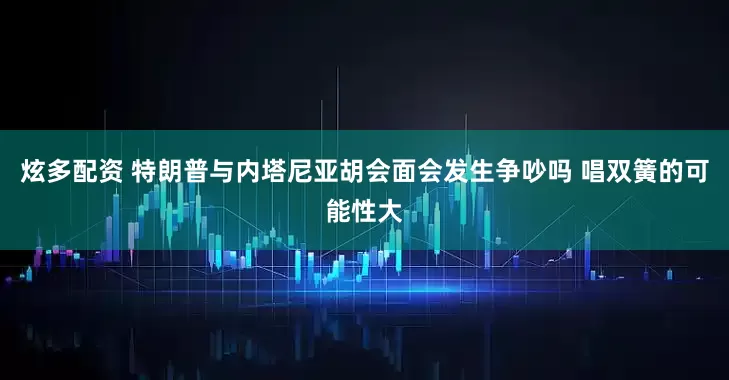 炫多配资 特朗普与内塔尼亚胡会面会发生争吵吗 唱双簧的可能性大