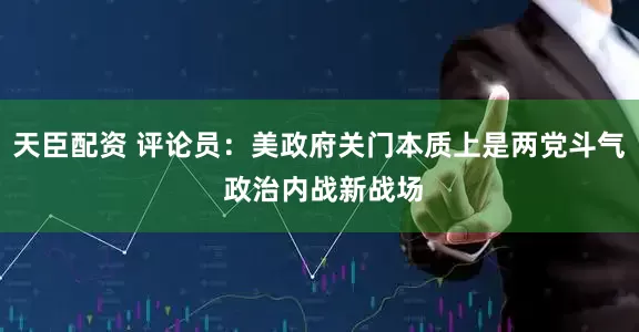 天臣配资 评论员：美政府关门本质上是两党斗气 政治内战新战场