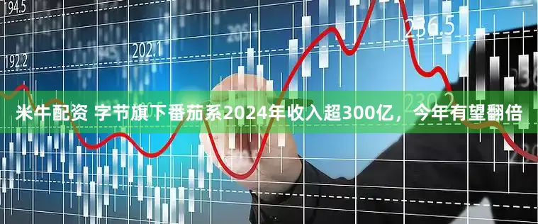 米牛配资 字节旗下番茄系2024年收入超300亿，今年有望翻倍